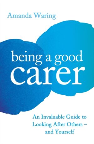 Being A Good Carer : An Invaluable Guide to Looking After Others – And Yourself