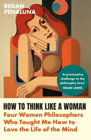 How to Think Like a Woman : Four Women Philosophers Who Taught Me How to Love the Life of the Mind